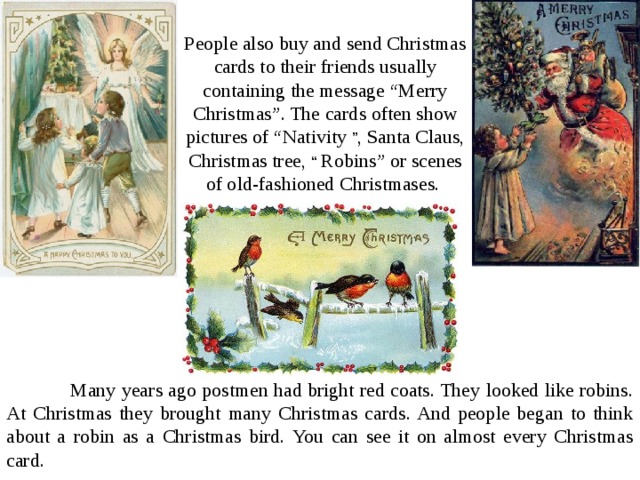 People also buy and send Christmas cards to their friends usually containing the message “Merry Christmas”. The cards often show pictures of “Nativity ” , Santa Claus, Christmas tree, “ Robins” or scenes of old-fashioned Christmases.  Many years ago postmen had bright red coats. They looked like robins. At Christmas they brought many Christmas cards. And people began to think about a robin as a Christmas bird. You can see it on almost every Christmas card. 