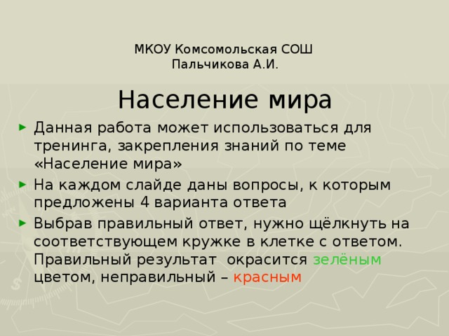 МКОУ Комсомольская СОШ Пальчикова А.И. Население мира Данная работа может использоваться для тренинга, закрепления знаний по теме «Население мира» На каждом слайде даны вопросы, к которым предложены 4 варианта ответа Выбрав правильный ответ, нужно щёлкнуть на соответствующем кружке в клетке с ответом. Правильный результат окрасится зелёным цветом, неправильный – красным 