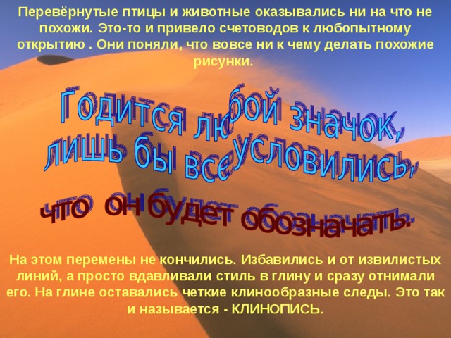 Перевёрнутые птицы и животные оказывались ни на что не похожи. Это-то и привело счетоводов к любопытному открытию . Они поняли, что вовсе ни к чему делать похожие рисунки.            На этом перемены не кончились. Избавились и от извилистых линий, а просто вдавливали стиль в глину и сразу отнимали его. На глине оставались четкие клинообразные следы. Это так и называется - КЛИНОПИСЬ.  