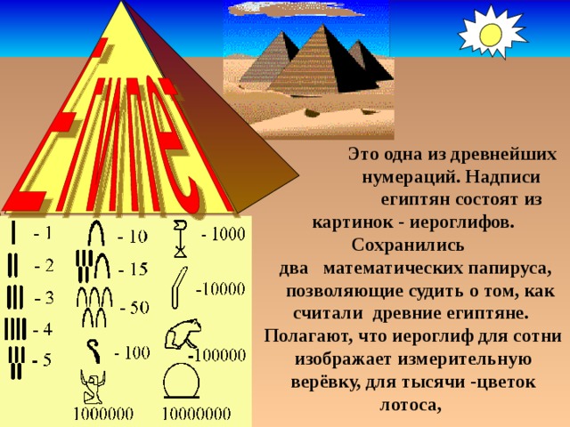  Это одна из древнейших  нумераций. Надписи  египтян состоят из  картинок - иероглифов. Сохранились  два математических папируса,  позволяющие судить о том, как считали древние египтяне. Полагают, что иероглиф для сотни изображает измерительную верёвку, для тысячи -цветок лотоса, 