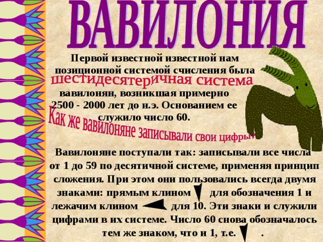 Первой известной известной нам позиционной системой счисления была вавилонян, возникшая примерно 2500 - 2000 лет до н.э. Основанием ее служило число 60. Вавилоняне поступали так: записывали все числа от 1 до 59 по десятичной системе, применяя принцип сложения . При этом они пользовались всегда двумя знаками: прямым клином для обозначения 1 и лежачим клином для 10. Эти знаки и служили цифрами в их системе. Число 60 снова обозначалось тем же знаком, что и 1, т.е. . 16 