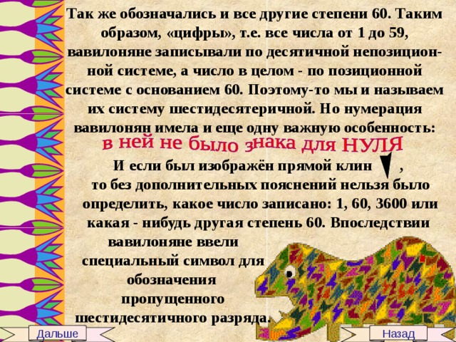 Так же обозначались и все другие степени 60. Таким образом, «цифры», т.е. все числа от 1 до 59, вавилоняне записывали по десятичной непозицион-ной системе, а число в целом - по позиционной системе с основанием 60. Поэтому-то мы и называем их систему шестидесятеричной. Но нумерация вавилонян имела и еще одну важную особенность: И если был изображён прямой клин , то без дополнительных пояснений нельзя было определить, какое число записано: 1, 60, 3600 или какая - нибудь другая степень 60. Впоследствии  вавилоняне ввели специальный символ для обозначения пропущенного шестидесятичного разряда. Дальше Назад 