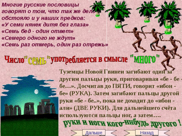 Многие русские пословицы говорят о том, что так же дело обстояло и у наших предков: «У семи нянек дитя без глаза» «Семь бед - один ответ» «Семеро одного не ждут» «Семь раз отмерь, один раз отрежь» Туземцы Новой Гвинеи загибают один за другим пальцы руки, приговаривая «бе - бе - бе…». Досчитав до ПЯТИ, говорит «ибон - бе» (РУКА). Затем загибают пальцы другой руки «бе - бе..», пока не доходит до «ибон - али» (ДВЕ РУКИ). Для дальнейшего счёта используются пальцы ног, а затем…. Дальше Назад 