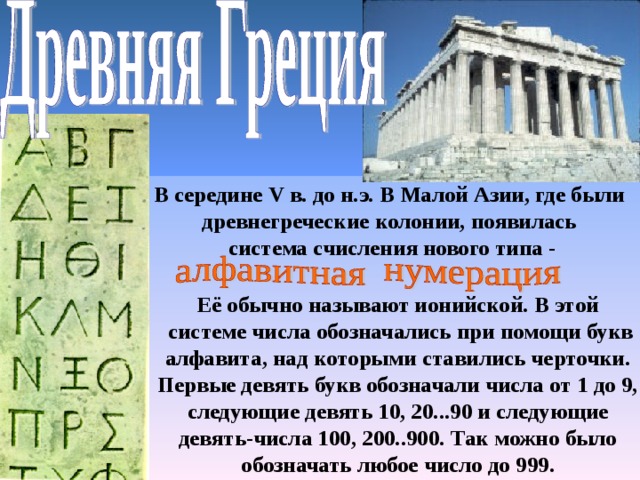 В середине V в. до н.э.  В Малой Азии, где были древнегреческие колонии, появилась система счисления нового типа - Её обычно называют ионийской. В этой системе числа обозначались при помощи букв алфавита, над которыми ставились черточки. Первые девять букв обозначали числа от 1 до 9, следующие девять 10, 20...90 и следующие девять-числа 100, 200..900. Так можно было обозначать любое число до 999. 