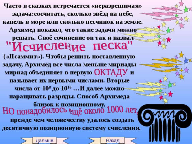 Часто в сказках встречается «неразрешимая» задача:сосчитать, сколько звёзд на небе, капель в море или сколько песчинок на земле. Архимед показал, что такие задачи можно решать. Своё сочинение он так и назвал («Псаммит»). Чтобы решить поставленную задачу, Архимед все числа меньше мириады мириад объединяет в первую и называет их первыми числами. Вторые числа от 10 8 до 10 16 …И далее можно наращивать разряды. Способ Архимеда близок к позиционному, прежде чем человечеству удалось создать десятичную позиционную систему счисления. Дальше Назад 