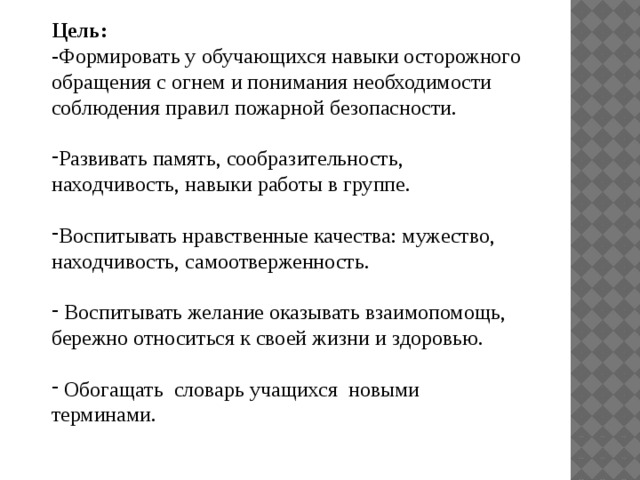 Цель: -Формировать у обучающихся навыки осторожного обращения с огнем и понимания необходимости соблюдения правил пожарной безопасности. Развивать память, сообразительность, находчивость, навыки работы в группе. Воспитывать нравственные качества: мужество, находчивость, самоотверженность.  Воспитывать желание оказывать взаимопомощь, бережно относиться к своей жизни и здоровью.  Обогащать словарь учащихся новыми терминами.   