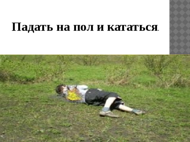 Падать на пол и кататься . 
