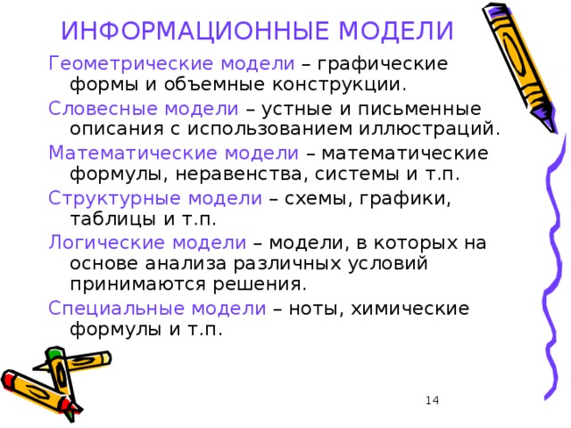 ИНФОРМАЦИОННЫЕ МОДЕЛИ Геометрические модели – графические формы и объемные конструкции. Словесные модели – устные и письменные описания с использованием иллюстраций. Математические модели – математические формулы, неравенства, системы и т.п. Структурные модели – схемы, графики, таблицы и т.п. Логические модели – модели, в которых на основе анализа различных условий принимаются решения. Специальные модели – ноты, химические формулы и т.п. 13 