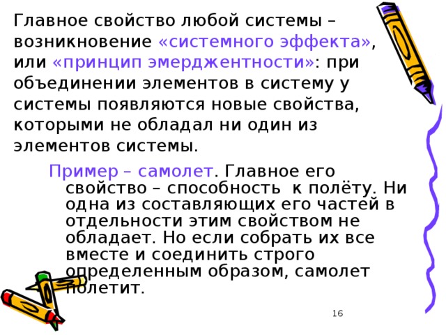 Главное свойство любой системы – возникновение «системного эффекта» , или «принцип эмерджентности» : при объединении элементов в систему у системы появляются новые свойства, которыми не обладал ни один из элементов системы. Пример – самолет . Главное его свойство – способность к полёту. Ни одна из составляющих его частей в отдельности этим свойством не обладает. Но если собрать их все вместе и соединить строго определенным образом, самолет полетит. 13 