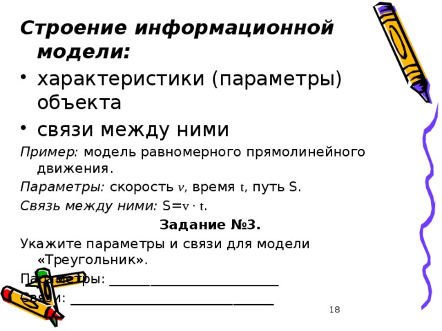 Строение информационной модели: характеристики (параметры) объекта связи между ними Пример: модель равномерного прямолинейного движения. Параметры: скорость v , время t , путь S. Связь между ними: S= v · t . Задание №3. Укажите параметры и связи для модели «Треугольник». Параметры: _________________________ Связи: ______________________________ 17 