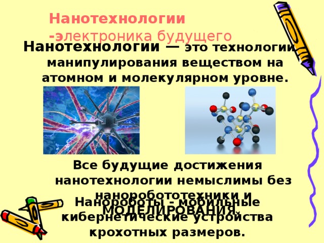 Нанотехнологии -э лектроника будущего Нанотехнологии — это технологии манипулирования веществом на атомном и молекулярном уровне. Все будущие достижения нанотехнологии немыслимы без наноробототехники и МОДЕЛИРОВАНИЯ. Нанороботы - мобильные кибернетические устройства крохотных размеров.  