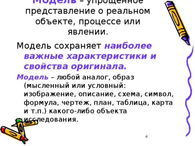 Модель – упрощенное представление о реальном объекте, процессе или явлении. Модель сохраняет наиболее важные характеристики и свойства оригинала. Модель  – любой аналог, образ (мысленный или условный: изображение, описание, схема, символ, формула, чертеж, план, таблица, карта и т.п.) какого-либо объекта исследования.  