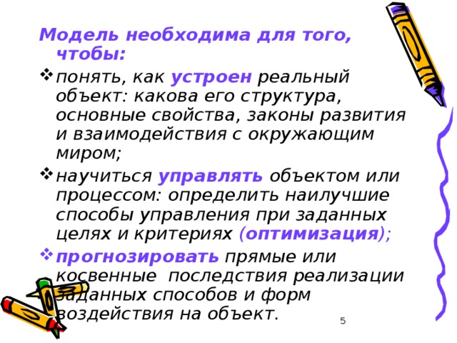 Модель необходима для того, чтобы: понять, как устроен реальный объект: какова его структура, основные свойства, законы развития и взаимодействия с окружающим миром; научиться управлять объектом или процессом: определить наилучшие способы управления при заданных целях и критериях ( оптимизация ); прогнозировать прямые или косвенные последствия реализации заданных способов и форм воздействия на объект.  