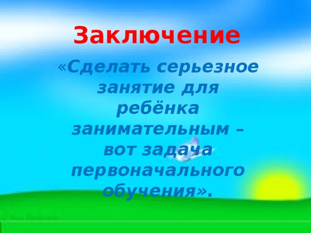 Заключение « Сделать серьезное занятие для ребёнка занимательным – вот задача первоначального обучения». 