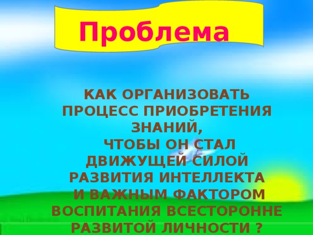 Проблема Как организовать процесс приобретения знаний,  чтобы он стал движущей силой развития интеллекта  и важным фактором воспитания всесторонне развитой личности ? 