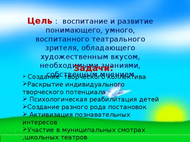 Цель  : воспитание и развитие понимающего, умного, воспитанного театрального зрителя, обладающего художественным вкусом, необходимыми знаниями, собственным мнением Задачи:  Создание творческого коллектива Раскрытие индивидуального творческого потенциала  Психологическая реабилитация детей Создание разного рода постановок  Активизация познавательных интересов Участие в муниципальных смотрах ,школьных театров 