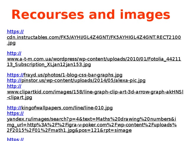 Recourses and images https :// cdn.instructables.com/FK5/AYHI/GL4Z4GNT/FK5AYHIGL4Z4GNT.RECT2100.jpg  http:// www.a-t-m.com.ua/wordpress/wp-content/uploads/2010/01/Fotolia_4421113_Subscription_XLjan12jan153.jpg  https:// frayd.us/photos/1-blog-css-bar-graphs.jpg  http:// pinstor.us/wp-content/uploads/2014/05/alexa-pic.jpg  http:// www.clipartkid.com/images/158/line-graph-clip-art-3d-arrow-graph-akHNSl-clipart.jpg  http:// kingofwallpapers.com/line/line-010.jpg  https :// yandex.ru/images/search?p=4&text=Maths%20drawing%20numbers&img_url=http%3A%2F%2Figra-v-poker.com%2Fwp-content%2Fuploads%2F2015%2F01%2Fmath1.jpg&pos=121&rpt=simage  https:// yandex.ru/images/search?p=1&text=Maths%20graphs&img_url=https%3A%2F%2Ftranfami.files.wordpress.com%2F2016%2F01%2F55ba_beautiful-math.jpg&pos=30&rpt=simage  https://yandex.ru/images/search?p=2&text=% D0%A1%D0%BC%D0%B0%D0%B9%D0%BB%D0%B8%D0%BA&img_url=https%3A%2F%2Fwww.gslitsupport.co.uk%2Fwp-content%2Fuploads%2F2016%2F07%2Fbig-smile.jpg&pos=53&rpt=simage  https://www.youtube.com/watch?v=W9BhzvLooI4 