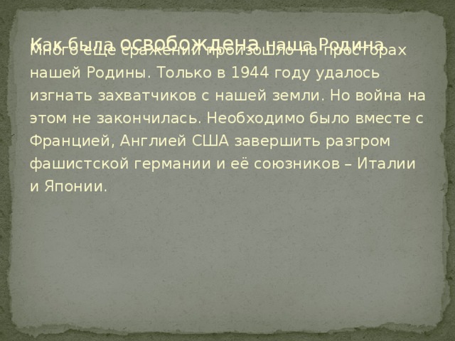 Как была освобождена наша Родина. Много еще сражений произошло на просторах нашей Родины. Только в 1944 году удалось изгнать захватчиков с нашей земли. Но война на этом не закончилась. Необходимо было вместе с Францией, Англией США завершить разгром фашистской германии и её союзников – Италии и Японии.  