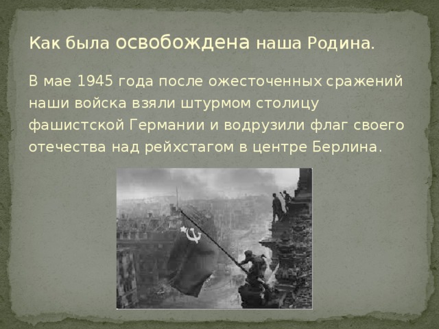 Как была освобождена наша Родина. В мае 1945 года после ожесточенных сражений наши войска взяли штурмом столицу фашистской Германии и водрузили флаг своего отечества над рейхстагом в центре Берлина.  