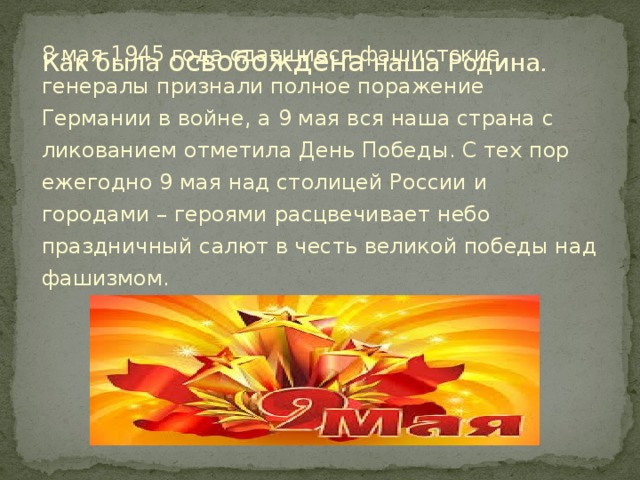 Как была освобождена наша Родина. 8 мая 1945 года сдавшиеся фашистские генералы признали полное поражение Германии в войне, а 9 мая вся наша страна с ликованием отметила День Победы. С тех пор ежегодно 9 мая над столицей России и городами – героями расцвечивает небо праздничный салют в честь великой победы над фашизмом.  