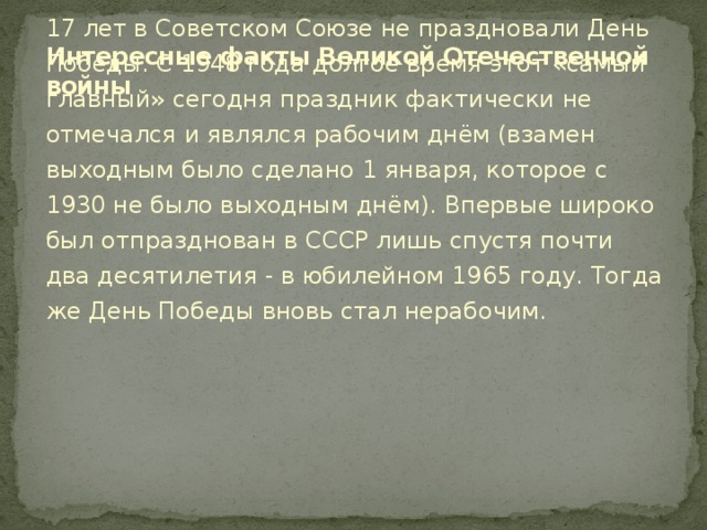 Интересные факты Великой Отечественной войны 17 лет в Советском Союзе не праздновали День Победы. С 1948 года долгое время этот «самый главный» сегодня праздник фактически не отмечался и являлся рабочим днём (взамен выходным было сделано 1 января, которое с 1930 не было выходным днём). Впервые широко был отпразднован в СССР лишь спустя почти два десятилетия - в юбилейном 1965 году. Тогда же День Победы вновь стал нерабочим.    