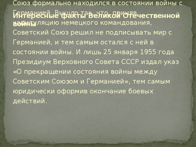 Интересные факты Великой Отечественной войны   В течение 10 лет после Дня Победы Советский Союз формально находился в состоянии войны с Германией. Вышло так, что, приняв капитуляцию немецкого командования, Советский Союз решил не подписывать мир с Германией, и тем самым остался с ней в состоянии войны. И лишь 25 января 1955 года Президиум Верховного Совета СССР издал указ «О прекращении состояния войны между Советским Союзом и Германией», тем самым юридически оформив окончание боевых действий.    