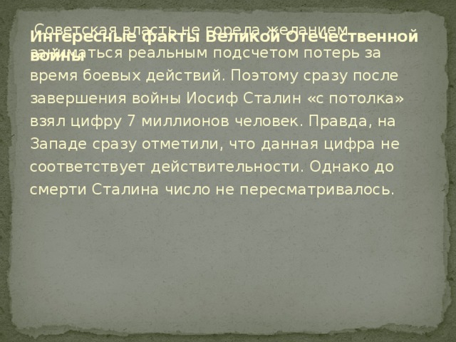 Интересные факты Великой Отечественной войны   Советская власть не горела желанием заниматься реальным подсчетом потерь за время боевых действий. Поэтому сразу после завершения войны Иосиф Сталин «с потолка» взял цифру 7 миллионов человек. Правда, на Западе сразу отметили, что данная цифра не соответствует действительности. Однако до смерти Сталина число не пересматривалось.    