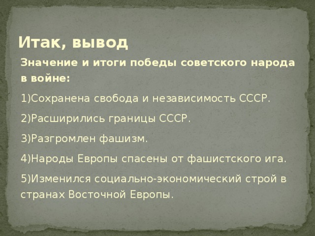 Итак, вывод Значение и итоги победы советского народа в войне: 1)Сохранена свобода и независимость СССР. 2)Расширились границы СССР. 3)Разгромлен фашизм. 4)Народы Европы спасены от фашистского ига. 5)Изменился социально-экономический строй в странах Восточной Европы.   