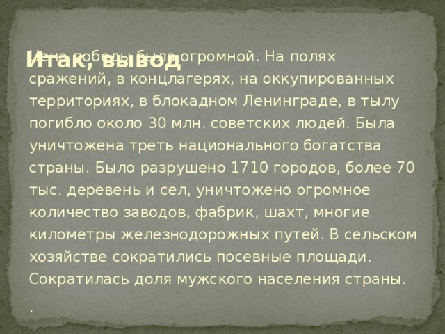 Итак, вывод Цена победы была огромной. На полях сражений, в концлагерях, на оккупированных территориях, в блокадном Ленинграде, в тылу погибло около 30 млн. советских людей. Была уничтожена треть национального богатства страны. Было разрушено 1710 городов, более 70 тыс. деревень и сел, уничтожено огромное количество заводов, фабрик, шахт, многие километры железнодорожных путей. В сельском хозяйстве сократились посевные площади. Сократилась доля мужского населения страны. .  