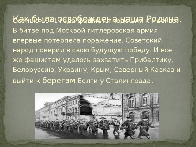 Как была освобождена наша Родина. Осенью 1941 года фашисты подошли к Москве. В битве под Москвой гитлеровская армия впервые потерпела поражение. Советский народ поверил в свою будущую победу. И все же фашистам удалось захватить Прибалтику, Белоруссию, Украину, Крым, Северный Кавказ и выйти к берегам Волги у Сталинграда. 