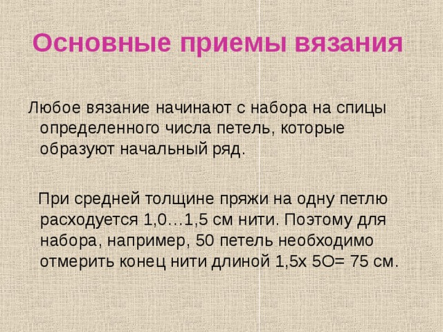 Основные приемы вязания  Любое вязание начинают с набора на спицы определенного числа петель, которые образуют начальный ряд.  При средней толщине пряжи на одну петлю расходуется 1,0…1,5 см нити. Поэтому для набора, например, 50 петель необходимо отмерить конец нити длиной 1,5х 5О= 75 см. 