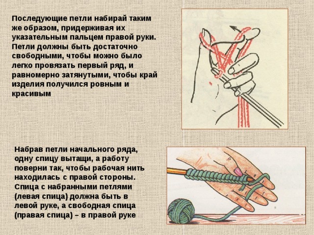 Последующие петли набирай таким же образом, придерживая их указательным пальцем правой руки. Петли должны быть достаточно свободными, чтобы можно было легко провязать первый ряд, и равномерно затянутыми, чтобы край изделия получился ровным и красивым Набрав петли начального ряда, одну спицу вытащи, а работу поверни так, чтобы рабочая нить находилась с правой стороны. Спица с набранными петлями (левая спица) должна быть в левой руке, а свободная спица (правая спица) – в правой руке 