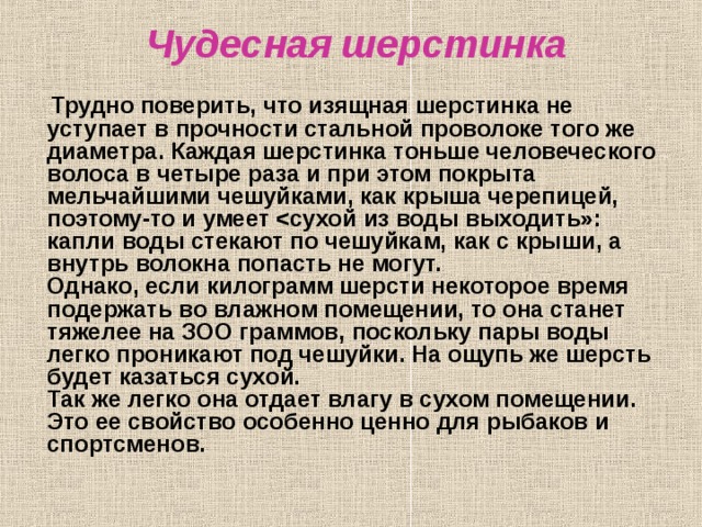 Чудесная шерстинка  Трудно поверить, что изящная шерстинка не уступает в прочности стальной проволоке того же диаметра. Каждая шерстинка тоньше человеческого волоса в четыре раза и при этом покрыта мельчайшими чешуйками, как крыша черепицей, поэтому-то и умеет   Однако, если килограмм шерсти некоторое время подержать во влажном помещении, то она станет тяжелее на ЗОО граммов, поскольку пары воды легко проникают под чешуйки. На ощупь же шерсть будет казаться сухой.  Так же легко она отдает влагу в сухом помещении. Это ее свойство особенно ценно для рыбаков и спортсменов.   