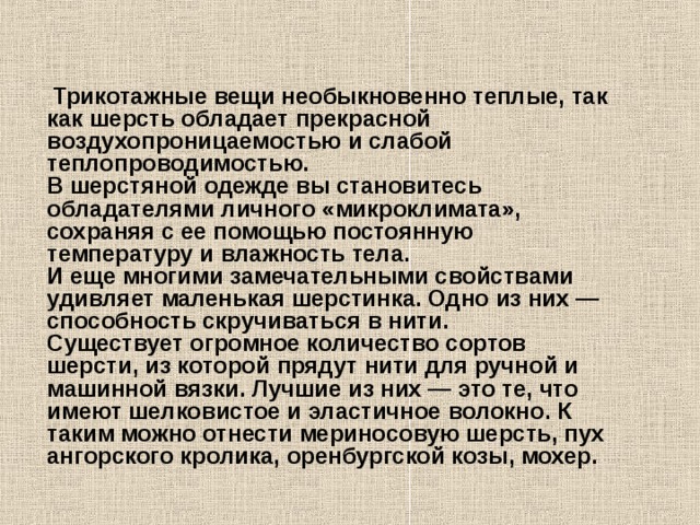     Трикотажные вещи необыкновенно теплые, так как шерсть обладает прекрасной воздухопроницаемостью и слабой теплопроводимостью.  В шерстяной одежде вы становитесь обладателями личного «микроклимата», сохраняя с ее помощью постоянную температуру и влажность тела.  И еще многими замечательными свойствами удивляет маленькая шерстинка. Одно из них — способность скручиваться в нити.  Существует огромное количество сортов шерсти, из которой прядут нити для ручной и машинной вязки. Лучшие из них — это те, что имеют шелковистое и эластичное волокно. К таким можно отнести мериносовую шерсть, пух ангорского кролика, оренбургской козы, мохер.   