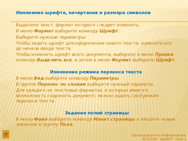   Изменение шрифта, начертания и размера символов   Выделите текст, формат которого следует изменить.  В меню Формат выберите команду Шрифт .  Выберите нужные параметры.  Чтобы задать шрифт для оформления нового текста, измените его до начала ввода текста.  Чтобы изменить шрифт всего документа, выберите в меню Правка команду Выделить все , а затем в меню Формат выберите Шрифт .     Изменение режима переноса текста   В меню Вид выберите команду Параметры .  В группе Перенос по словам выберите нужный параметр.  Для каждого из текстовых форматов, в которых имеется возможность сохранить документ, можно задать свой режим переноса текста.     Задание полей страницы  В меню Файл выберите команду Макет страницы и введите новые значения в группу Поля . Преподаватель информатики КГБПОУ 