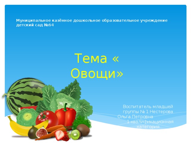 Муниципальное казённое дошкольное образовательное учреждение  детский сад №64   Тема « Овощи» Воспитатель младшей группы № 1 Нестерова Ольга Петровна 1 квалификационная категория 