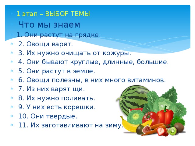 1 этап – ВЫБОР ТЕМЫ  Что мы знаем 1. Они растут на грядке.  2. Овощи варят.  3. Их нужно очищать от кожуры.  4. Они бывают круглые, длинные, большие.  5. Они растут в земле.  6. Овощи полезны, в них много витаминов.  7. Из них варят щи.  8. Их нужно поливать.  9. У них есть корешки.  10. Они твердые.  11. Их заготавливают на зиму. 