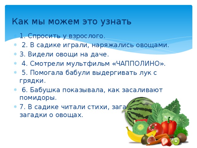 Как мы можем это узнать 1. Спросить у взрослого.  2. В садике играли, наряжались овощами. 3. Видели овощи на даче.  4. Смотрели мультфильм «ЧАППОЛИНО».  5. Помогала бабули выдергивать лук с грядки.  6. Бабушка показывала, как засаливают помидоры. 7. В садике читали стихи, загадывали загадки о овощах. 