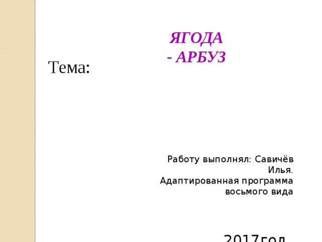  ЯГОДА - АРБУЗ Тема: Работу выполнял: Савичёв Илья. Адаптированная программа восьмого вида  2017год 