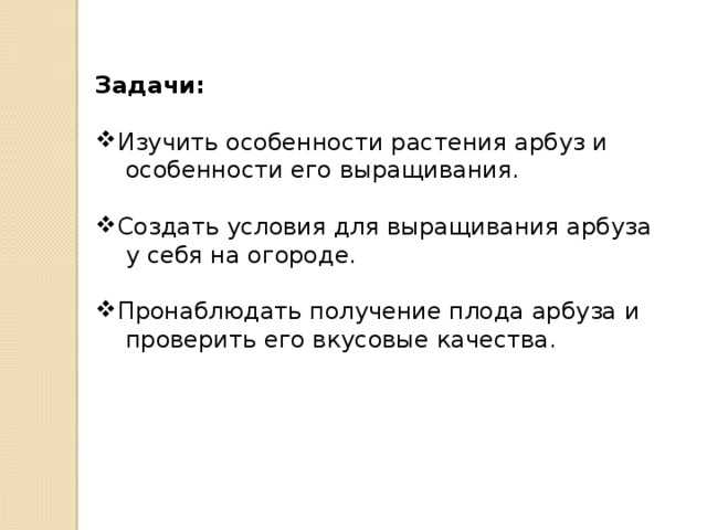 Задачи: Изучить особенности растения арбуз и  особенности его выращивания. Создать условия для выращивания арбуза  у себя на огороде. Пронаблюдать получение плода арбуза и  проверить его вкусовые качества. 