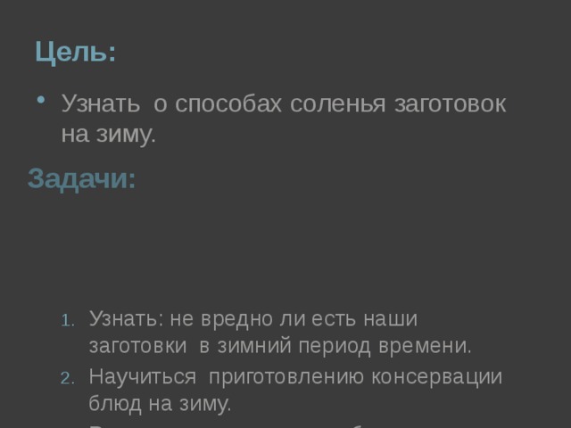 Цель: Узнать о способах соленья заготовок на зиму. Задачи: Узнать: не вредно ли есть наши заготовки в зимний период времени. Научиться приготовлению консервации блюд на зиму. Рассказать о своих способах заготовки на зиму различных блюд . 
