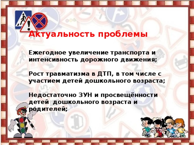 Актуальность проблемы   Ежегодное увеличение транспорта и интенсивность дорожного движения;   Рост травматизма в ДТП, в том числе с участием детей дошкольного возраста;   Недостаточно ЗУН и просвещённости детей дошкольного возраста и родителей;   