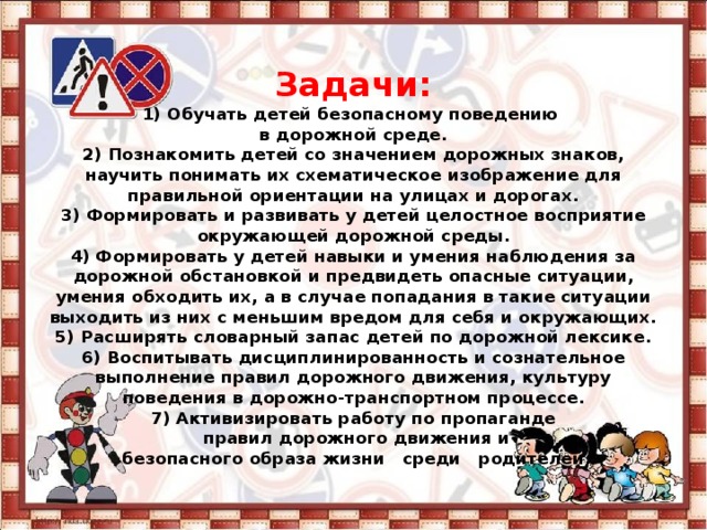 Задачи:  1) Обучать детей безопасному поведению  в дорожной среде.  2) Познакомить детей со значением дорожных знаков, научить понимать их схематическое изображение для правильной ориентации на улицах и дорогах.  3) Формировать и развивать у детей целостное восприятие окружающей дорожной среды.  4) Формировать у детей навыки и умения наблюдения за дорожной обстановкой и предвидеть опасные ситуации, умения обходить их, а в случае попадания в такие ситуации выходить из них с меньшим вредом для себя и окружающих.  5) Расширять словарный запас детей по дорожной лексике.  6) Воспитывать дисциплинированность и сознательное выполнение правил дорожного движения, культуру поведения в дорожно-транспортном процессе.  7) Активизировать работу по пропаганде  правил дорожного движения и  безопасного образа жизни среди родителей. 
