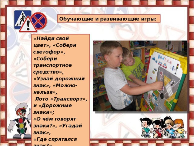 Обучающие и развивающие игры: «Найди свой цвет», «Собери светофор», «Собери транспортное средство», «Узнай дорожный знак», «Можно-нельзя»,  Лото «Транспорт», и «Дорожные знаки»; «О чём говорят знаки?», «Угадай знак», «Где спрятался знак?», «Перекрёсток» , «Наша улица» 