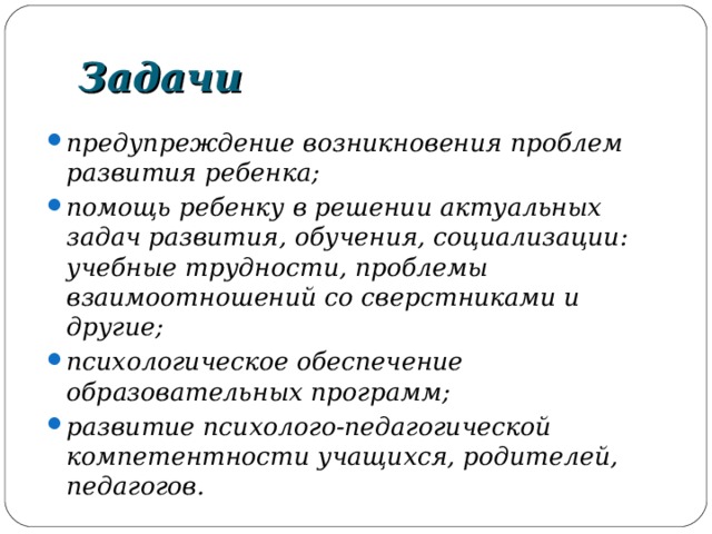 Задачи предупреждение возникновения проблем развития ребенка; помощь ребенку в решении актуальных задач развития, обучения, социализации: учебные трудности, проблемы взаимоотношений со сверстниками и другие; психологическое обеспечение образовательных программ; развитие психолого-педагогической компетентности учащихся, родителей, педагогов. 