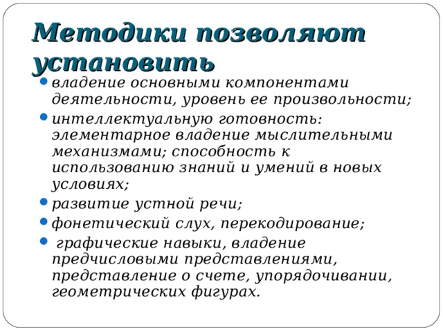 Методики позволяют установить владение основными компонентами деятельности, уровень ее произвольности; интеллектуальную готовность: элементарное владение мыслительными механизмами; способность к использованию знаний и умений в новых условиях; развитие устной речи; фонетический слух, перекодирование;  графические навыки, владение предчисловыми представлениями, представление о счете, упорядочивании, геометрических фигурах.  