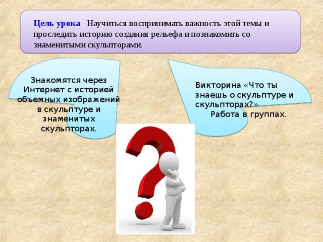 Цель урока Научиться воспринимать важность этой темы и проследить историю создания рельефа и познакомить со знаменитыми скульпторами. Знакомятся через Интернет с историей объемных изображений в скульптуре и знаменитых скульпторах. Викторина «Что ты знаешь о скульптуре и скульпторах?» Работа в группах. 