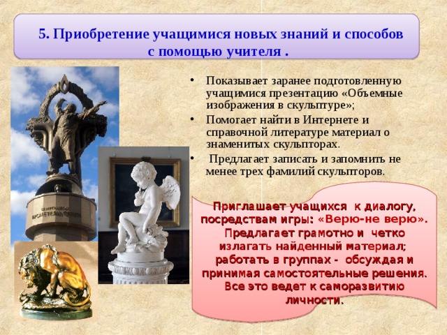 5. Приобретение учащимися новых знаний и способов с помощью учителя . Показывает заранее подготовленную учащимися презентацию «Объемные изображения в скульптуре»; Помогает найти в Интернете и справочной литературе материал о знаменитых скульпторах.  Предлагает записать и запомнить не менее трех фамилий скульпторов. Приглашает учащихся к диалогу, посредствам игры : «Верю-не верю». Предлагает грамотно и четко излагать найденный материал; работать в группах - обсуждая и принимая самостоятельные решения. Все это ведет к саморазвитию личности. 