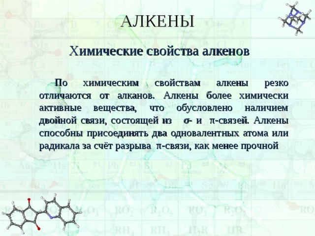 АЛКЕНЫ Химические свойства алкенов По химическим свойствам алкены резко отличаются от алканов. Алкены более химически активные вещества, что обусловлено наличием двойной связи, состоящей из σ - и π -связей. Алкены способны присоединять два одновалентных атома или радикала за счёт разрыва π -связи, как менее прочной 