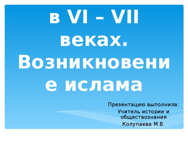 Арабы  в VI – VII веках. Возникновение ислама Презентацию выполнила: Учитель истории и обществознания Колупаева М.В. 